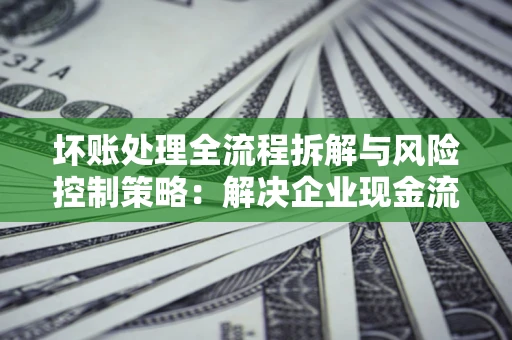 济南坏账处理全流程拆解与风险控制策略：解决企业现金流顽疾的实战指南