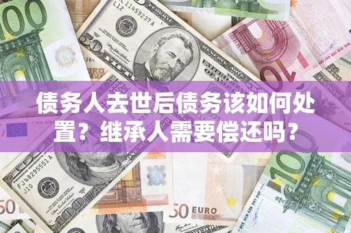 济南债务人去世后债务该如何处置？继承人需要偿还吗？