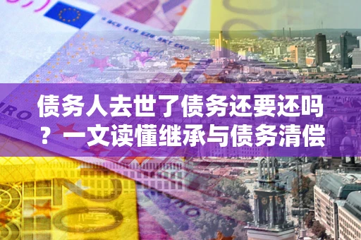 济南债务人去世了债务还要还吗？一文读懂继承与债务清偿